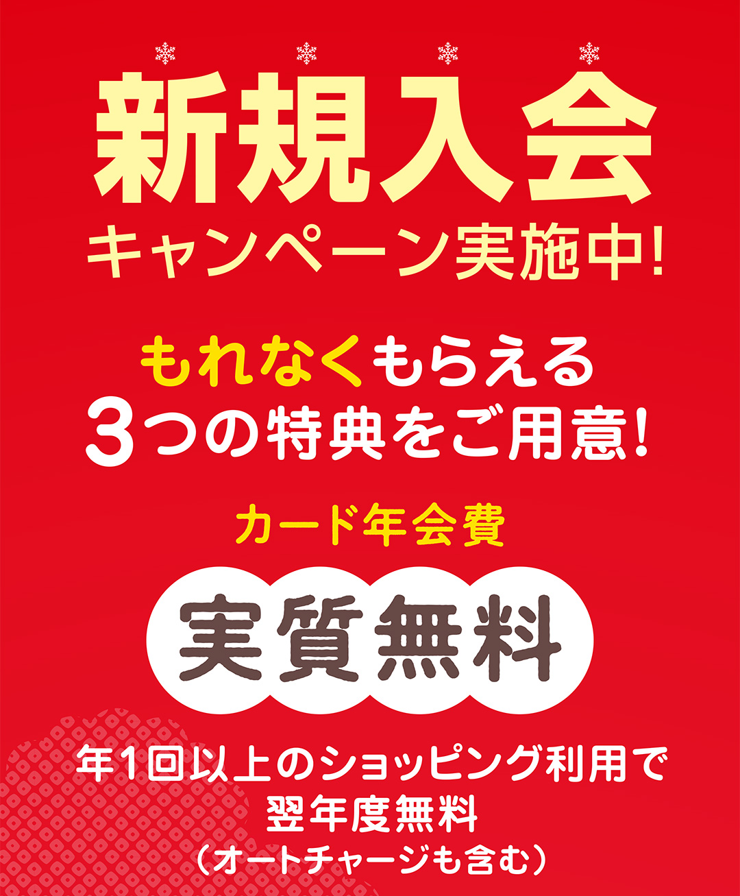 新規入会キャンペーン実施中！もれなくもらえる3つの特典をご用意！カード年会費 実質無料　年1階以上のショッピン利用で翌年度無料（オートチャージも含む）